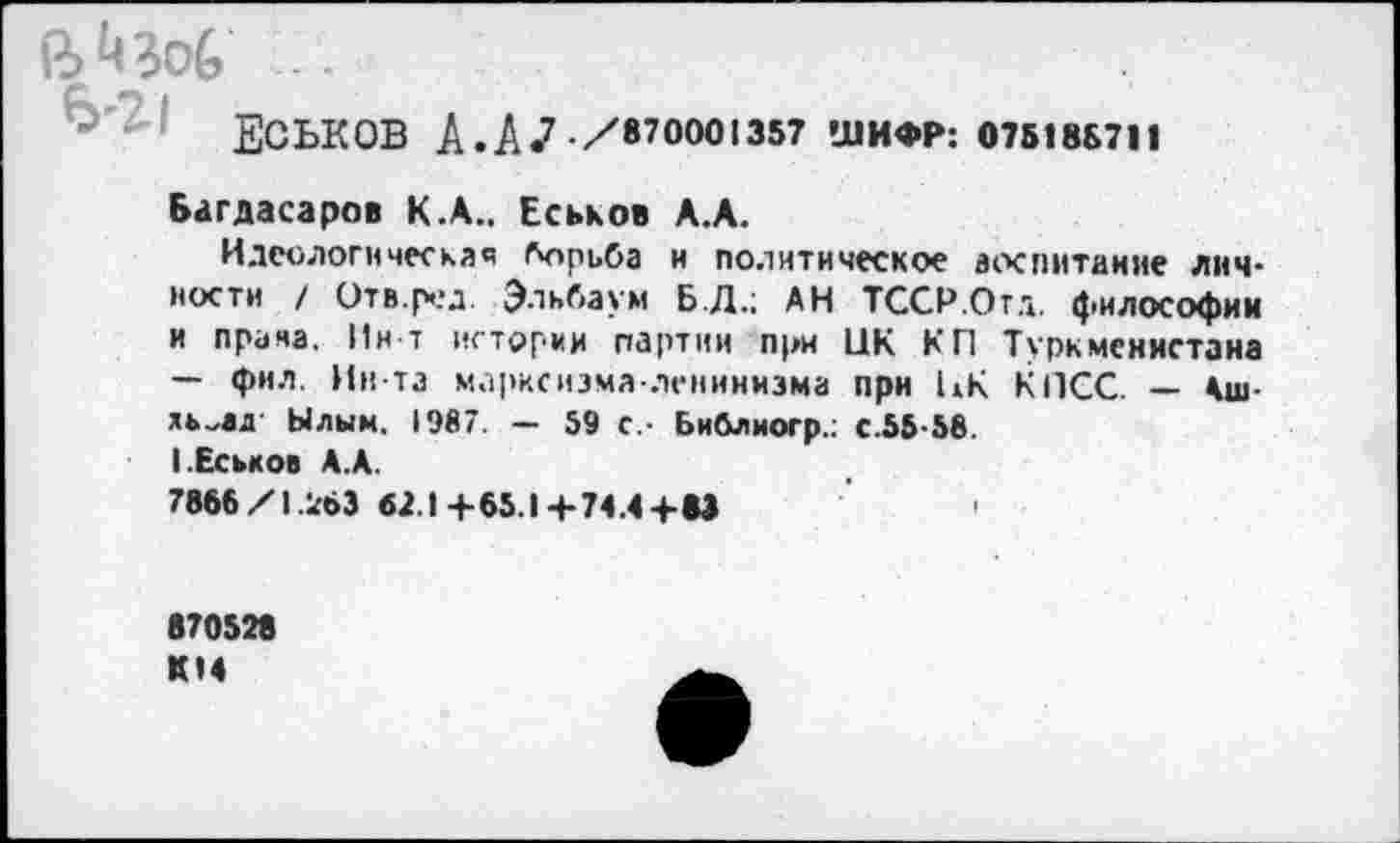 ﻿*6	...
ЕСЬКОВ А.ДЛ/870001357 ШИФР: 07518Б711
Багдасаров К.А.. Еськов А.А.
Идеологическая борьба и политическое воспитание личности / Отв.ред Эльбаум Б.Д.; АН ТССР.Отд. философии и прана. Ин-т истории партии при ЦК КП Туркменистана — фил. Ин-та марксизма-ленинизма при ЦК КПСС. — Аш-ль^ад Ылым. 1987. - 59 с,- Библиогр.: с.55 58 I .Еськов А.А.
7866X1.263 62.1+65.14-74.4+83
870528 КМ